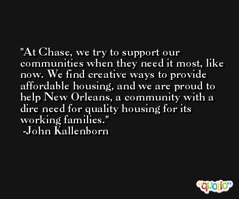 At Chase, we try to support our communities when they need it most, like now. We find creative ways to provide affordable housing, and we are proud to help New Orleans, a community with a dire need for quality housing for its working families. -John Kallenborn