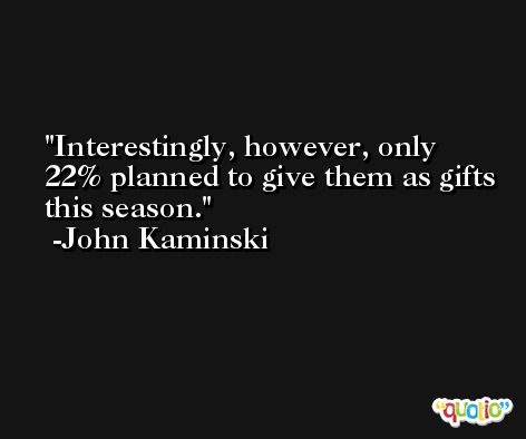 Interestingly, however, only 22% planned to give them as gifts this season. -John Kaminski