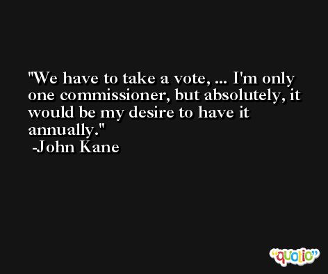 We have to take a vote, ... I'm only one commissioner, but absolutely, it would be my desire to have it annually. -John Kane