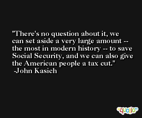 There's no question about it, we can set aside a very large amount -- the most in modern history -- to save Social Security, and we can also give the American people a tax cut. -John Kasich