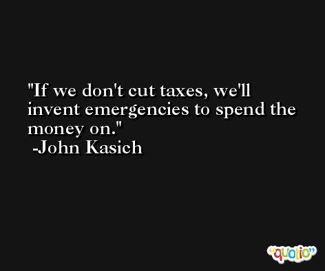 If we don't cut taxes, we'll invent emergencies to spend the money on. -John Kasich