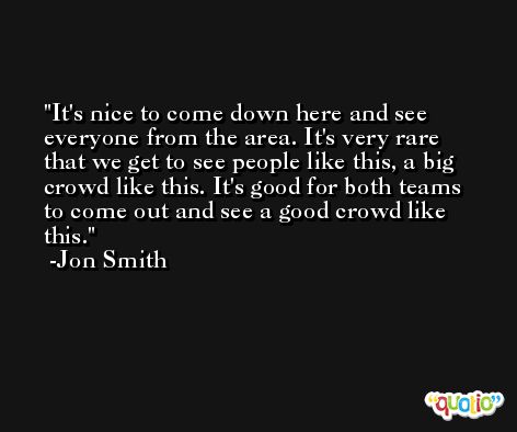 It's nice to come down here and see everyone from the area. It's very rare that we get to see people like this, a big crowd like this. It's good for both teams to come out and see a good crowd like this. -Jon Smith