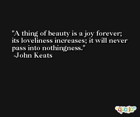 A thing of beauty is a joy forever; its loveliness increases; it will never pass into nothingness. -John Keats