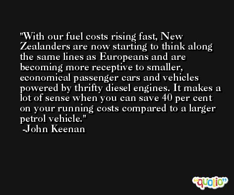 With our fuel costs rising fast, New Zealanders are now starting to think along the same lines as Europeans and are becoming more receptive to smaller, economical passenger cars and vehicles powered by thrifty diesel engines. It makes a lot of sense when you can save 40 per cent on your running costs compared to a larger petrol vehicle. -John Keenan