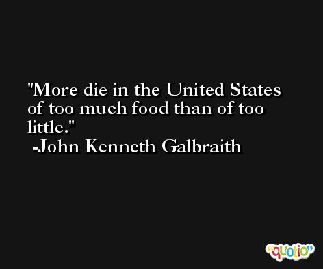More die in the United States of too much food than of too little. -John Kenneth Galbraith