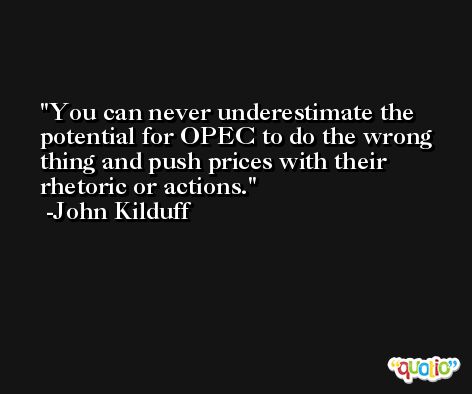You can never underestimate the potential for OPEC to do the wrong thing and push prices with their rhetoric or actions. -John Kilduff
