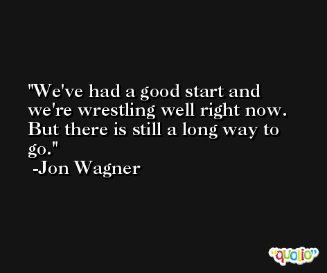 We've had a good start and we're wrestling well right now. But there is still a long way to go. -Jon Wagner