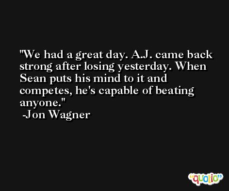 We had a great day. A.J. came back strong after losing yesterday. When Sean puts his mind to it and competes, he's capable of beating anyone. -Jon Wagner