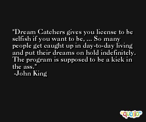 Dream Catchers gives you license to be selfish if you want to be, ... So many people get caught up in day-to-day living and put their dreams on hold indefinitely. The program is supposed to be a kick in the ass. -John King