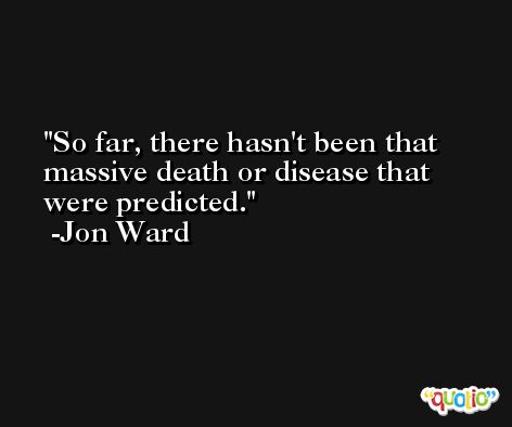 So far, there hasn't been that massive death or disease that were predicted. -Jon Ward