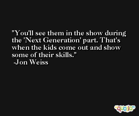You'll see them in the show during the 'Next Generation' part. That's when the kids come out and show some of their skills. -Jon Weiss