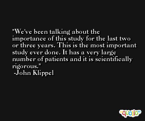 We've been talking about the importance of this study for the last two or three years. This is the most important study ever done. It has a very large number of patients and it is scientifically rigorous. -John Klippel