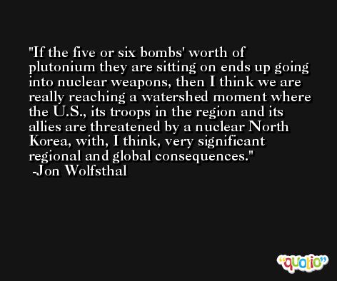 If the five or six bombs' worth of plutonium they are sitting on ends up going into nuclear weapons, then I think we are really reaching a watershed moment where the U.S., its troops in the region and its allies are threatened by a nuclear North Korea, with, I think, very significant regional and global consequences. -Jon Wolfsthal