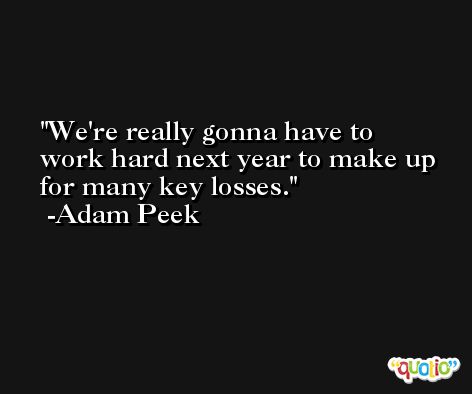 We're really gonna have to work hard next year to make up for many key losses. -Adam Peek