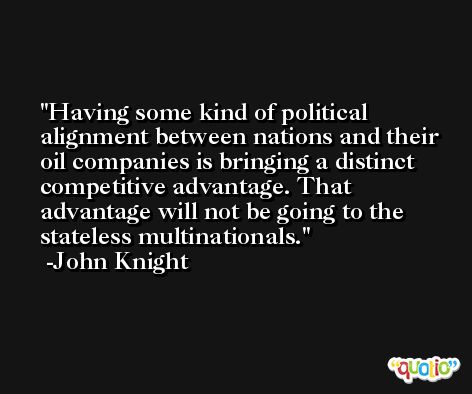 Having some kind of political alignment between nations and their oil companies is bringing a distinct competitive advantage. That advantage will not be going to the stateless multinationals. -John Knight