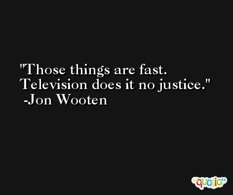 Those things are fast. Television does it no justice. -Jon Wooten