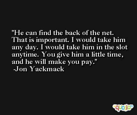 He can find the back of the net. That is important. I would take him any day. I would take him in the slot anytime. You give him a little time, and he will make you pay. -Jon Yackmack