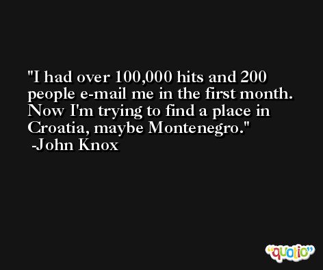 I had over 100,000 hits and 200 people e-mail me in the first month. Now I'm trying to find a place in Croatia, maybe Montenegro. -John Knox