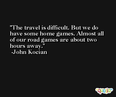 The travel is difficult. But we do have some home games. Almost all of our road games are about two hours away. -John Kocian