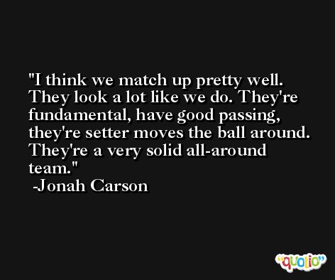 I think we match up pretty well. They look a lot like we do. They're fundamental, have good passing, they're setter moves the ball around. They're a very solid all-around team. -Jonah Carson
