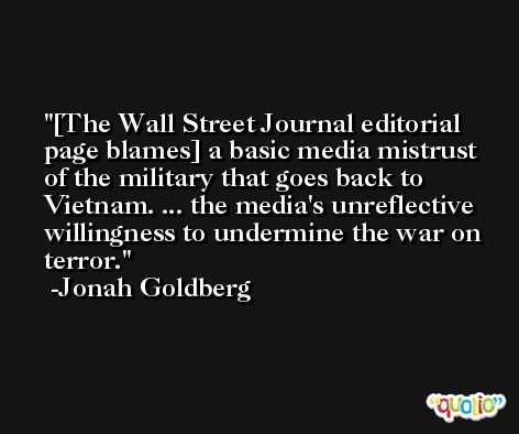 [The Wall Street Journal editorial page blames] a basic media mistrust of the military that goes back to Vietnam. ... the media's unreflective willingness to undermine the war on terror. -Jonah Goldberg