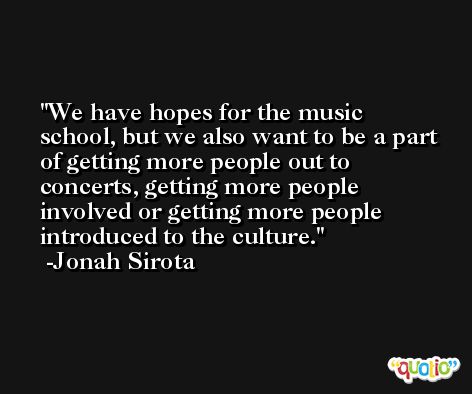 We have hopes for the music school, but we also want to be a part of getting more people out to concerts, getting more people involved or getting more people introduced to the culture. -Jonah Sirota