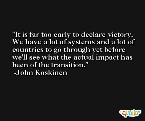 It is far too early to declare victory. We have a lot of systems and a lot of countries to go through yet before we'll see what the actual impact has been of the transition. -John Koskinen