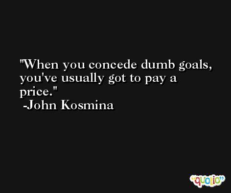 When you concede dumb goals, you've usually got to pay a price. -John Kosmina