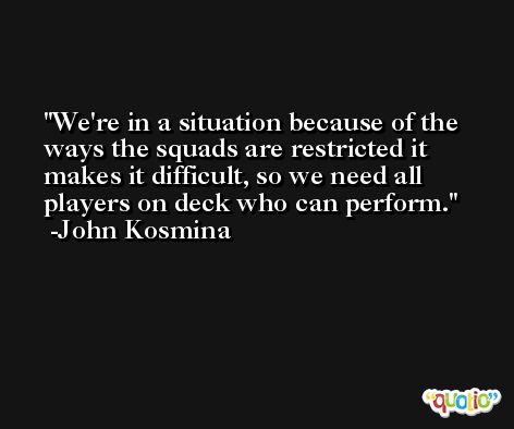 We're in a situation because of the ways the squads are restricted it makes it difficult, so we need all players on deck who can perform. -John Kosmina