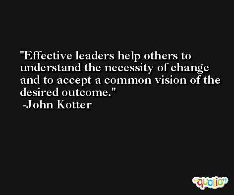 Effective leaders help others to understand the necessity of change and to accept a common vision of the desired outcome. -John Kotter