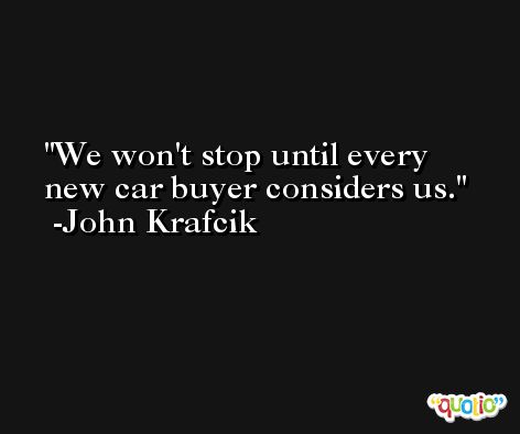 We won't stop until every new car buyer considers us. -John Krafcik