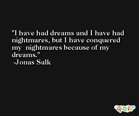 I have had dreams and I have had nightmares, but I have conquered my  nightmares because of my dreams. -Jonas Salk