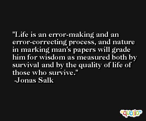 Life is an error-making and an error-correcting process, and nature in marking man's papers will grade him for wisdom as measured both by survival and by the quality of life of those who survive. -Jonas Salk