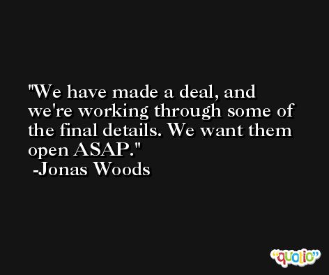 We have made a deal, and we're working through some of the final details. We want them open ASAP. -Jonas Woods