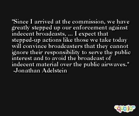 Since I arrived at the commission, we have greatly stepped up our enforcement against indecent broadcasts, ... I expect that stepped-up actions like those we take today will convince broadcasters that they cannot ignore their responsibility to serve the public interest and to avoid the broadcast of indecent material over the public airwaves. -Jonathan Adelstein