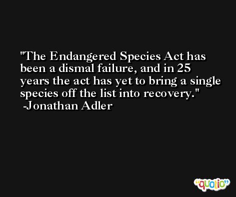 The Endangered Species Act has been a dismal failure, and in 25 years the act has yet to bring a single species off the list into recovery. -Jonathan Adler