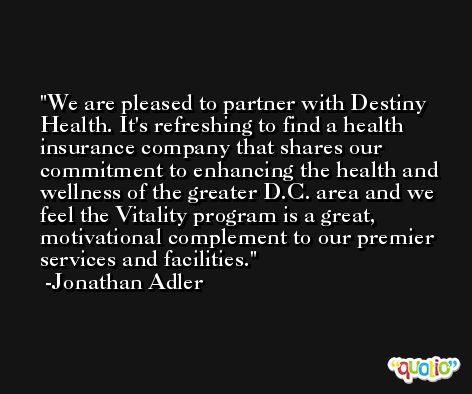 We are pleased to partner with Destiny Health. It's refreshing to find a health insurance company that shares our commitment to enhancing the health and wellness of the greater D.C. area and we feel the Vitality program is a great, motivational complement to our premier services and facilities. -Jonathan Adler