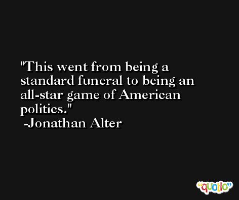 This went from being a standard funeral to being an all-star game of American politics. -Jonathan Alter