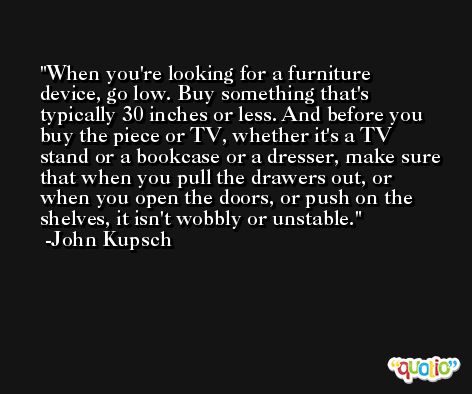 When you're looking for a furniture device, go low. Buy something that's typically 30 inches or less. And before you buy the piece or TV, whether it's a TV stand or a bookcase or a dresser, make sure that when you pull the drawers out, or when you open the doors, or push on the shelves, it isn't wobbly or unstable. -John Kupsch