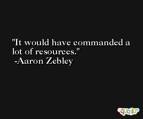 It would have commanded a lot of resources. -Aaron Zebley