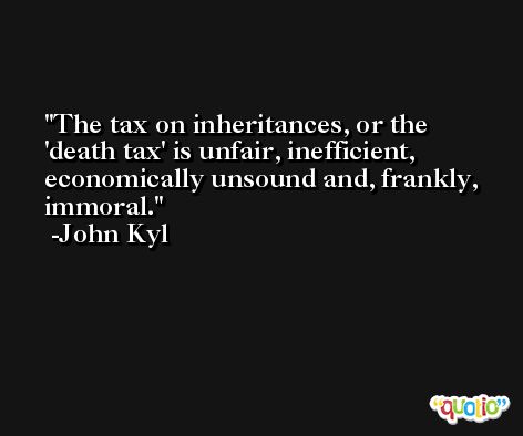 The tax on inheritances, or the 'death tax' is unfair, inefficient, economically unsound and, frankly, immoral. -John Kyl