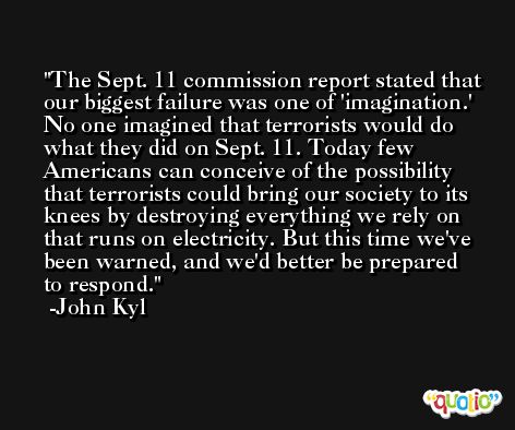 The Sept. 11 commission report stated that our biggest failure was one of 'imagination.' No one imagined that terrorists would do what they did on Sept. 11. Today few Americans can conceive of the possibility that terrorists could bring our society to its knees by destroying everything we rely on that runs on electricity. But this time we've been warned, and we'd better be prepared to respond. -John Kyl