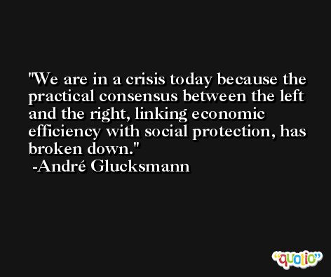 We are in a crisis today because the practical consensus between the left and the right, linking economic efficiency with social protection, has broken down. -André Glucksmann