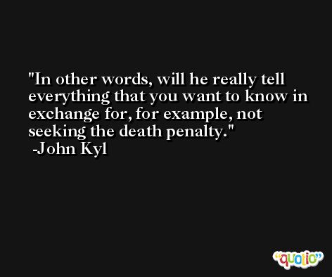 In other words, will he really tell everything that you want to know in exchange for, for example, not seeking the death penalty. -John Kyl