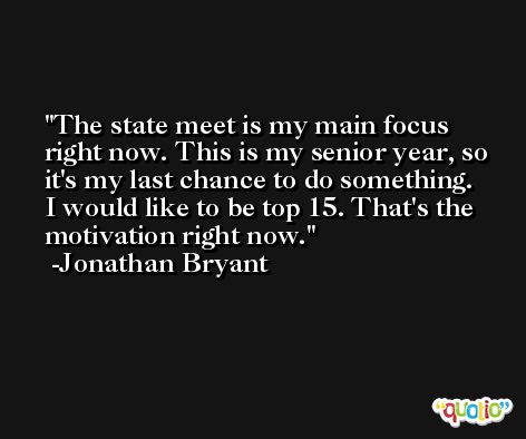 The state meet is my main focus right now. This is my senior year, so it's my last chance to do something. I would like to be top 15. That's the motivation right now. -Jonathan Bryant