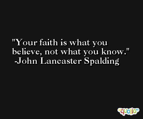 Your faith is what you believe, not what you know. -John Lancaster Spalding