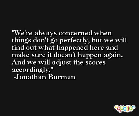 We're always concerned when things don't go perfectly, but we will find out what happened here and make sure it doesn't happen again. And we will adjust the scores accordingly. -Jonathan Burman
