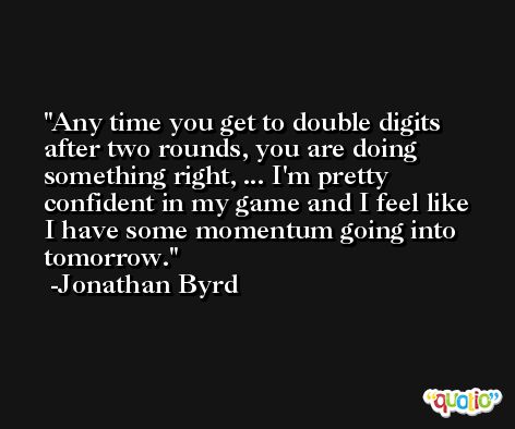 Any time you get to double digits after two rounds, you are doing something right, ... I'm pretty confident in my game and I feel like I have some momentum going into tomorrow. -Jonathan Byrd