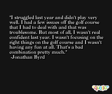 I struggled last year and didn't play very well. I had a few issues off the golf course that I had to deal with and that was troublesome. But most of all, I wasn't real confident last year. I wasn't focusing on the right things on the golf course and I wasn't having any fun at all. That's a bad combination pretty much. -Jonathan Byrd