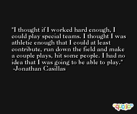 I thought if I worked hard enough, I could play special teams. I thought I was athletic enough that I could at least contribute, run down the field and make a couple plays, hit some people. I had no idea that I was going to be able to play. -Jonathan Casillas